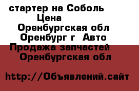 стартер на Соболь4216 › Цена ­ 2 500 - Оренбургская обл., Оренбург г. Авто » Продажа запчастей   . Оренбургская обл.